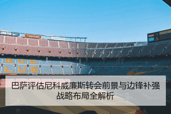 巴萨评估尼科威廉斯转会前景与边锋补强战略布局全解析