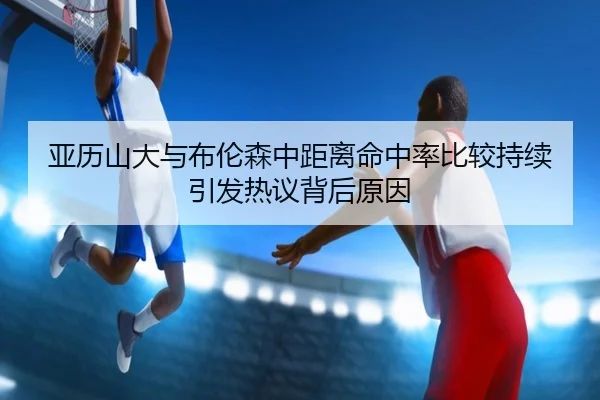 亚历山大与布伦森中距离命中率比较持续引发热议背后原因