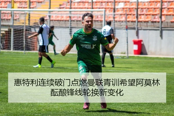 惠特利连续破门点燃曼联青训希望阿莫林酝酿锋线轮换新变化