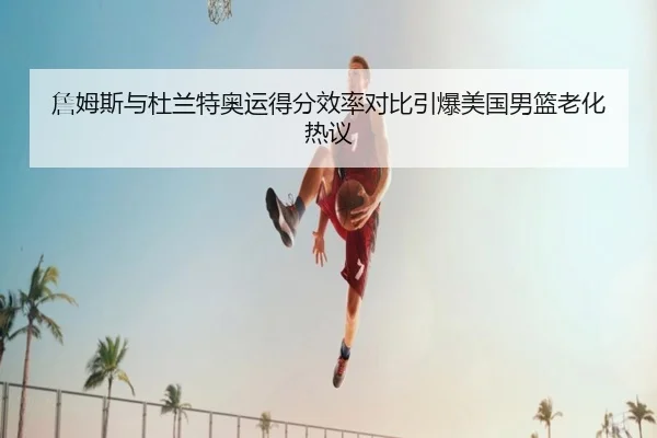 詹姆斯与杜兰特奥运得分效率对比引爆美国男篮老化热议