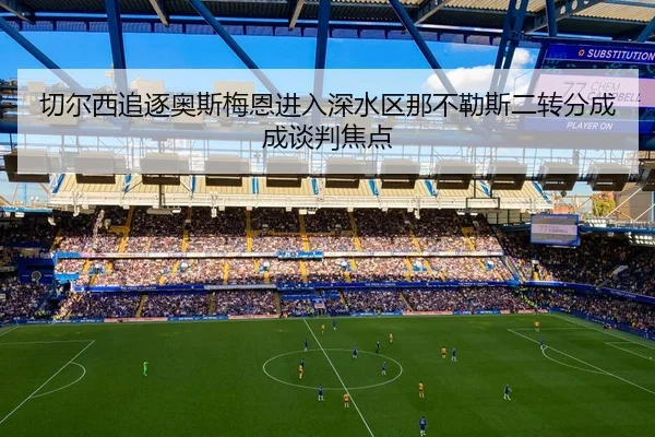 切尔西追逐奥斯梅恩进入深水区那不勒斯二转分成成谈判焦点